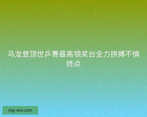 马龙登顶世乒赛最高领奖台全力拼搏不惧终点