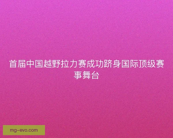 首届中国越野拉力赛成功跻身国际顶级赛事舞台