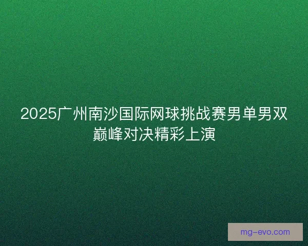 2025广州南沙国际网球挑战赛男单男双巅峰对决精彩上演